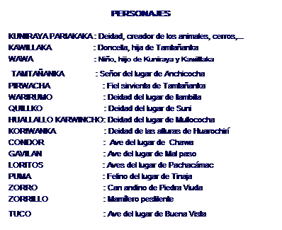 Zone de Texte: PERSONAJES
KUNIRAYA PARIAKAKA : Deidad, creador de los animales, cerros,...
KAWILLAKA : Doncella, hija de Tamtañanka
WAWA : Niño, hijo de Kuniraya y Kawillaka
TAMTAÑANKA : Señor del lugar de Anchicocha
PIRWACHA : Fiel sirvienta de Tamtañanka
WARIRUMO : Deidad del lugar de llambilla
QUILLKO : Deidad del lugar de Suni
HUALLALLO KARWINCHO: Deidad del lugar de Mullococha
KORIWANKA : Deidad de las alturas de Huarochirí
CONDOR : Ave del lugar de Chawa
GAVILAN : Ave del lugar de Mal paso
LORITOS : Aves del lugar de Pachacámac
PUMA : Felino del lugar de Tinaja
ZORRO : Can andino de Piedra Viuda
ZORRILLO : Mamífero pestilente
TUCO : Ave del lugar de Buena Vista